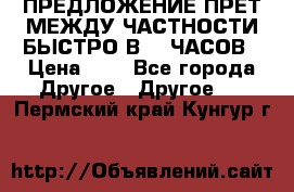 ПРЕДЛОЖЕНИЕ ПРЕТ МЕЖДУ ЧАСТНОСТИ БЫСТРО В 72 ЧАСОВ › Цена ­ 0 - Все города Другое » Другое   . Пермский край,Кунгур г.